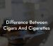 Difference Between Cigars And Cigarettes