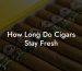 How Long Do Cigars Stay Fresh