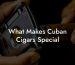 What Makes Cuban Cigars Special